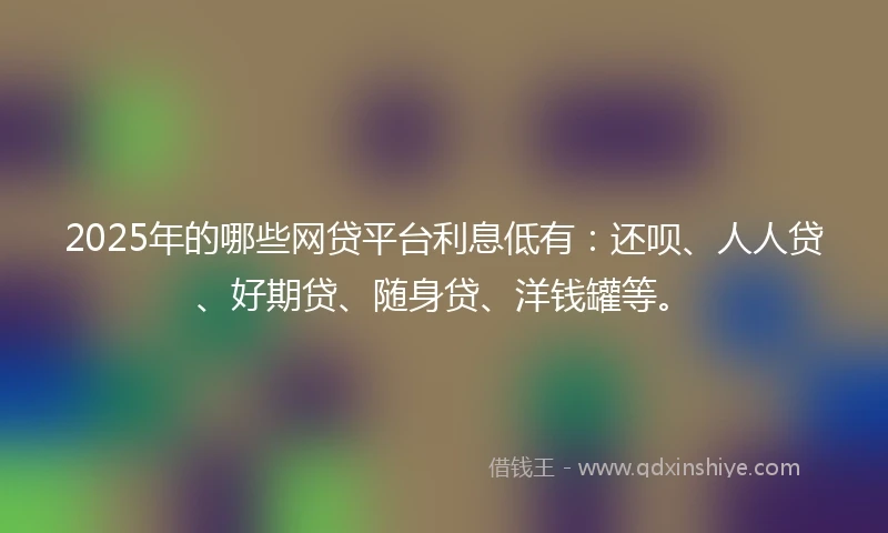 2025年的哪些网贷平台利息低有：还呗、人人贷、好期贷、随身贷、洋钱罐等。