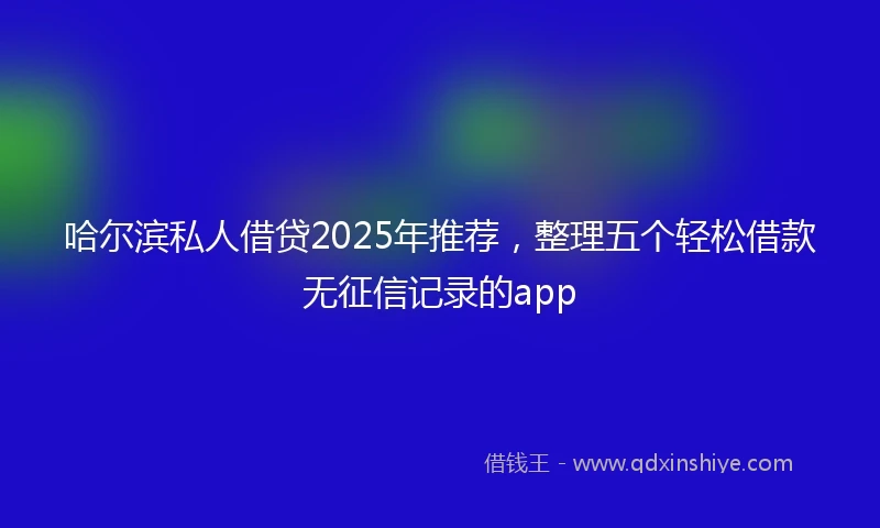 哈尔滨私人借贷2025年推荐，整理五个轻松借款无征信记录的app