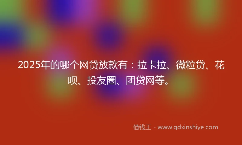 2025年的哪个网贷放款有：拉卡拉、微粒贷、花呗、投友圈、团贷网等。