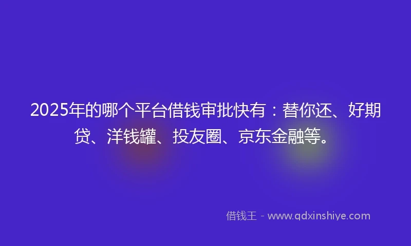 2025年的哪个平台借钱审批快有：替你还、好期贷、洋钱罐、投友圈、京东金融等。