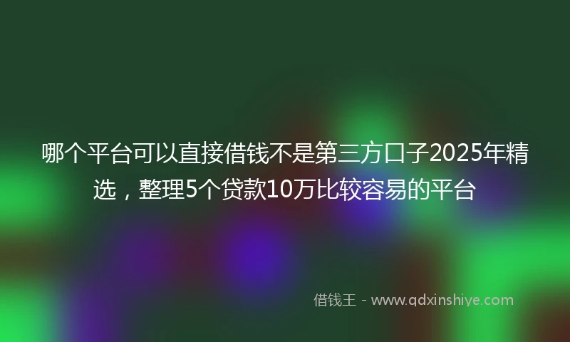 哪个平台可以直接借钱不是第三方口子2025年精选，整理5个贷款10万比较容易的平台