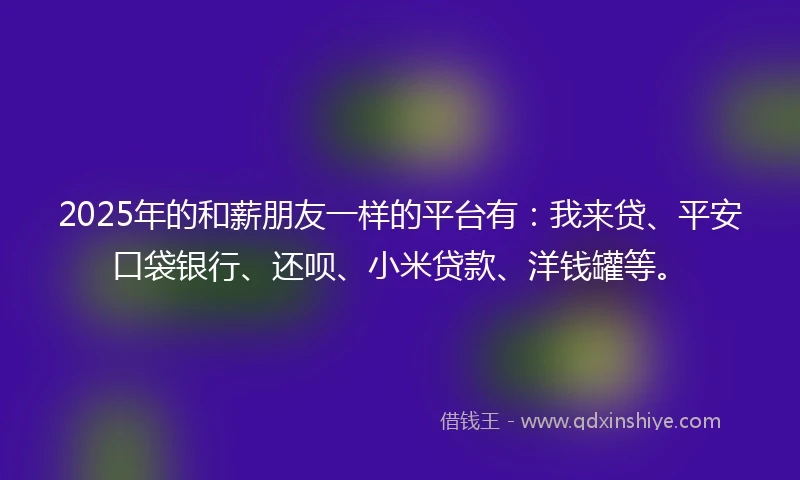 2025年的和薪朋友一样的平台有：我来贷、平安口袋银行、还呗、小米贷款、洋钱罐等。