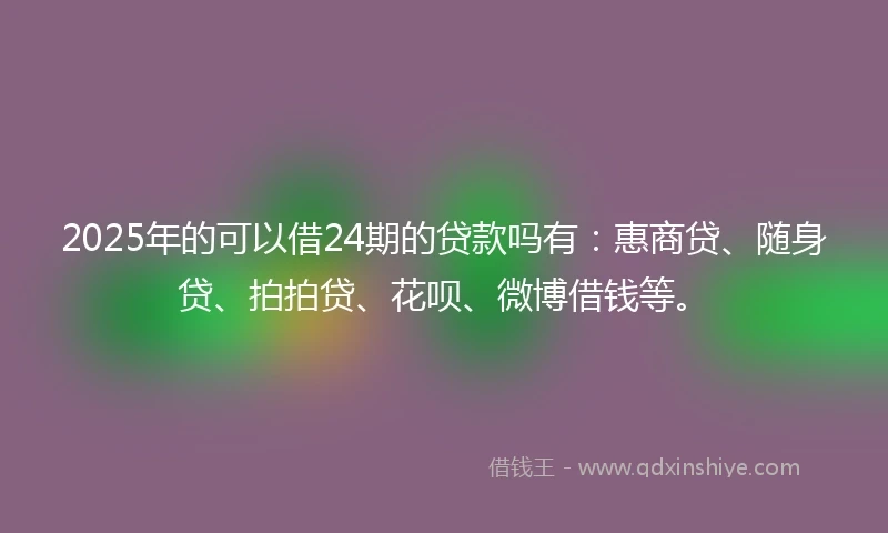 2025年的可以借24期的贷款吗有：惠商贷、随身贷、拍拍贷、花呗、微博借钱等。