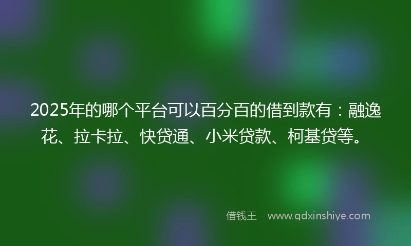 2025年的哪个平台可以百分百的借到款有：融逸花、拉卡拉、快贷通、小米贷款、柯基贷等。