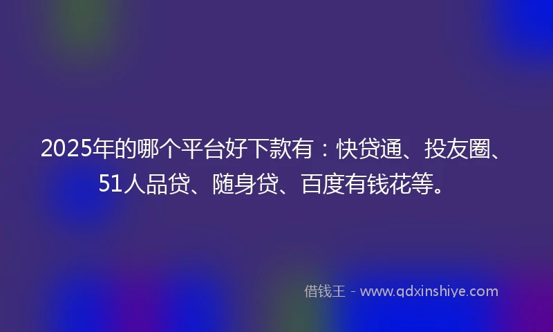 2025年的哪个平台好下款有：快贷通、投友圈、51人品贷、随身贷、百度有钱花等。
