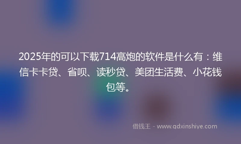 2025年的可以下载714高炮的软件是什么有：维信卡卡贷、省呗、读秒贷、美团生活费、小花钱包等。