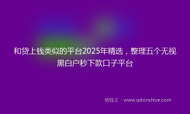 和贷上钱类似的平台2025年精选，整理五个无视黑白户秒下款口子平台
