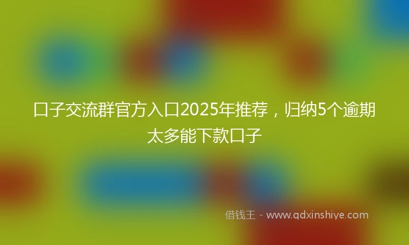 口子交流群官方入口2025年推荐，归纳5个逾期太多能下款口子