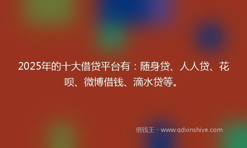 2025年的十大借贷平台有：随身贷、人人贷、花呗、微博借钱、滴水贷等。