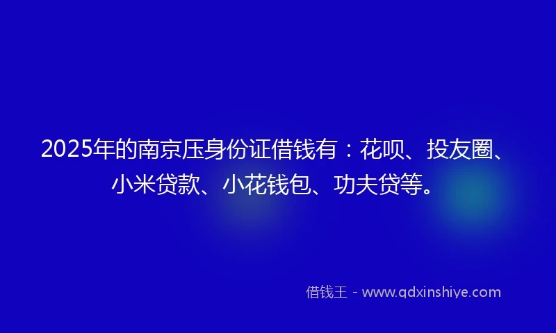 2025年的南京压身份证借钱有：花呗、投友圈、小米贷款、小花钱包、功夫贷等。