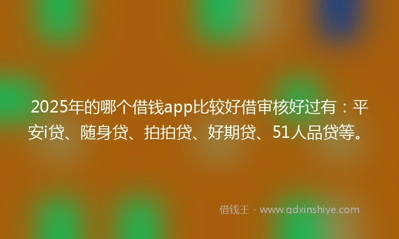 2025年的哪个借钱app比较好借审核好过有：平安i贷、随身贷、拍拍贷、好期贷、51人品贷等。