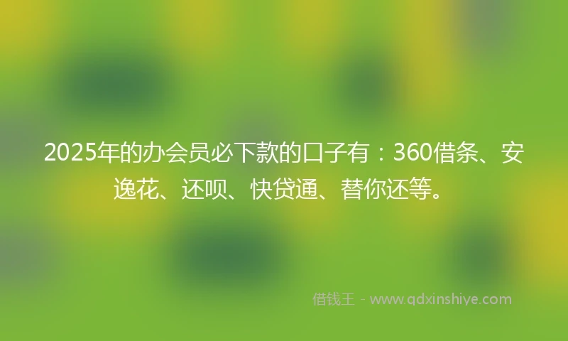 2025年的办会员必下款的口子有：360借条、安逸花、还呗、快贷通、替你还等。