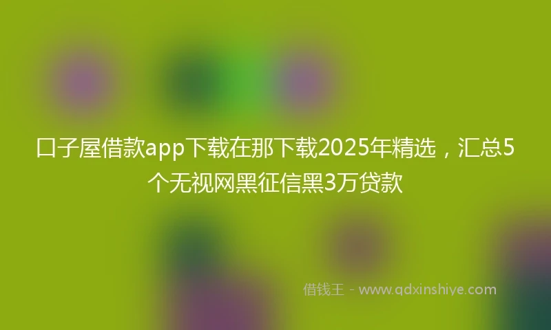 口子屋借款app下载在那下载2025年精选,汇总5个无视网黑征信黑3万贷款