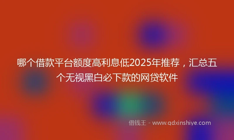 哪个借款平台额度高利息低2025年推荐,汇总五个无视黑白必下款的网贷软件