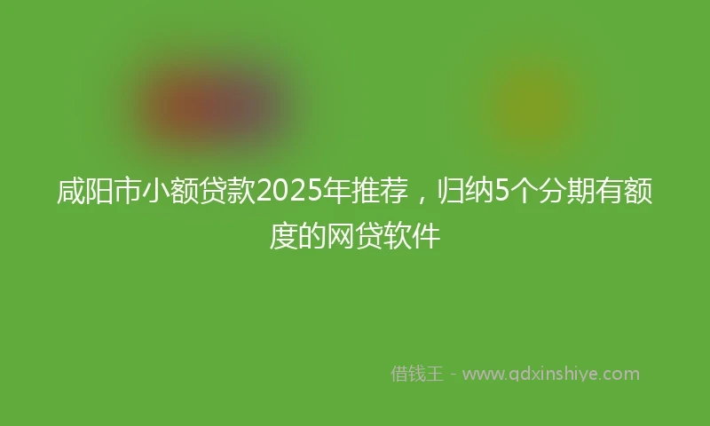 咸阳市小额贷款2025年推荐，归纳5个分期有额度的网贷软件