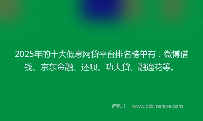 2025年的十大低息网贷平台排名榜单有：微博借钱、京东金融、还呗、功夫贷、融逸花等。