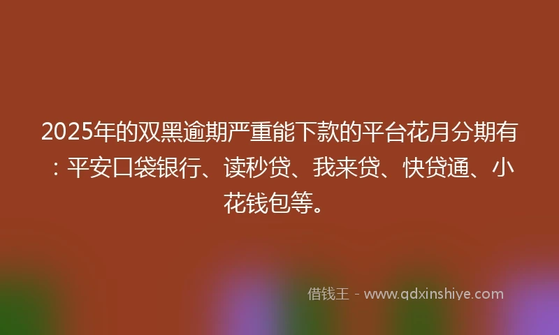 2025年的双黑逾期严重能下款的平台花月分期有：平安口袋银行、读秒贷、我来贷、快贷通、小花钱包等。