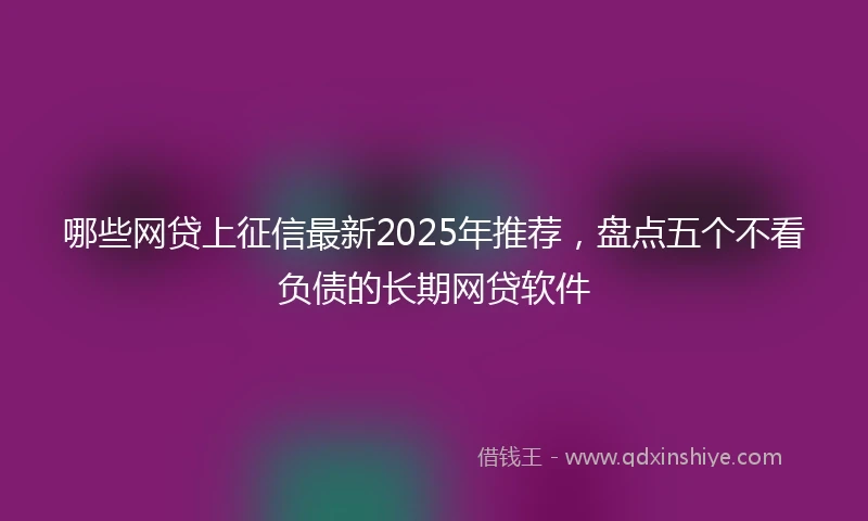 哪些网贷上征信最新2025年推荐，盘点五个不看负债的长期网贷软件