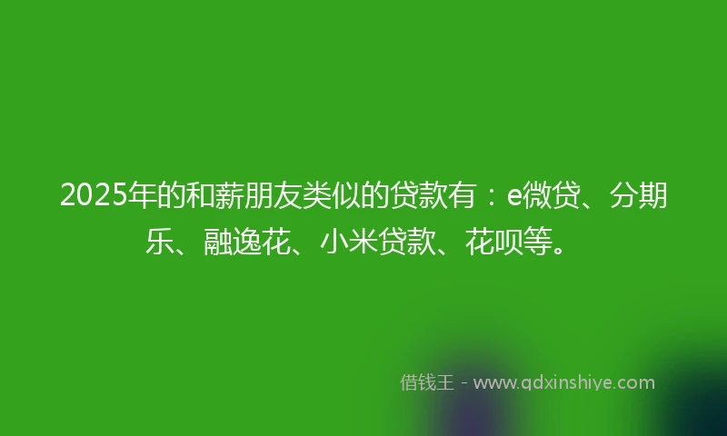 2025年的和薪朋友类似的贷款有：e微贷、分期乐、融逸花、小米贷款、花呗等。