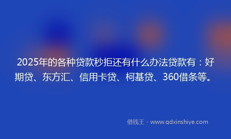 2025年的各种贷款秒拒还有什么办法贷款有：好期贷、东方汇、信用卡贷、柯基贷、360借条等。