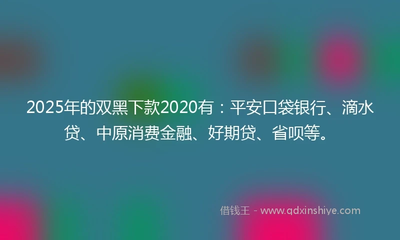2025年的双黑下款2020有：平安口袋银行、滴水贷、中原消费金融、好期贷、省呗等。