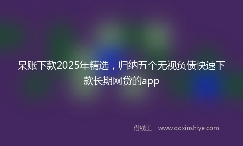 呆账下款2025年精选，归纳五个无视负债快速下款长期网贷的app