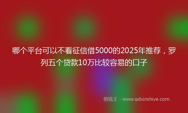 哪个平台可以不看征信借5000的2025年推荐，罗列五个贷款10万比较容易的口子