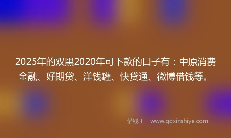2025年的双黑2020年可下款的口子有：中原消费金融、好期贷、洋钱罐、快贷通、微博借钱等。