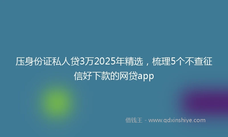 压身份证私人贷3万2025年精选，梳理5个不查征信好下款的网贷app