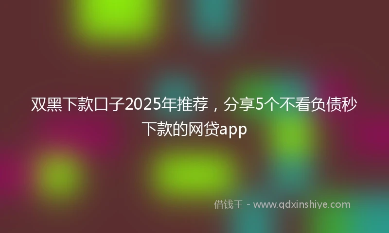 双黑下款口子2025年推荐，分享5个不看负债秒下款的网贷app