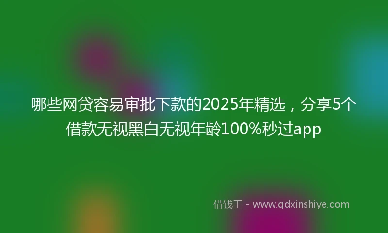 哪些网贷容易审批下款的2025年精选，分享5个借款无视黑白无视年龄100%秒过app