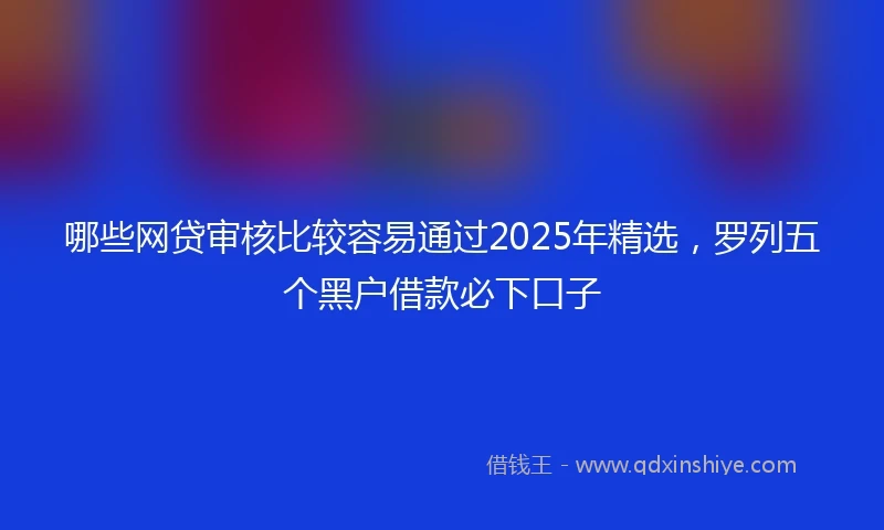 哪些网贷审核比较容易通过2025年精选，罗列五个黑户借款必下口子
