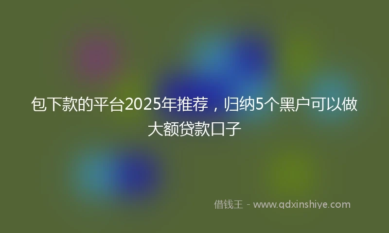 包下款的平台2025年推荐，归纳5个黑户可以做大额贷款口子