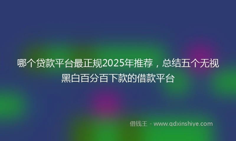 哪个贷款平台最正规2025年推荐,总结五个无视黑白百分百下款的借款平台
