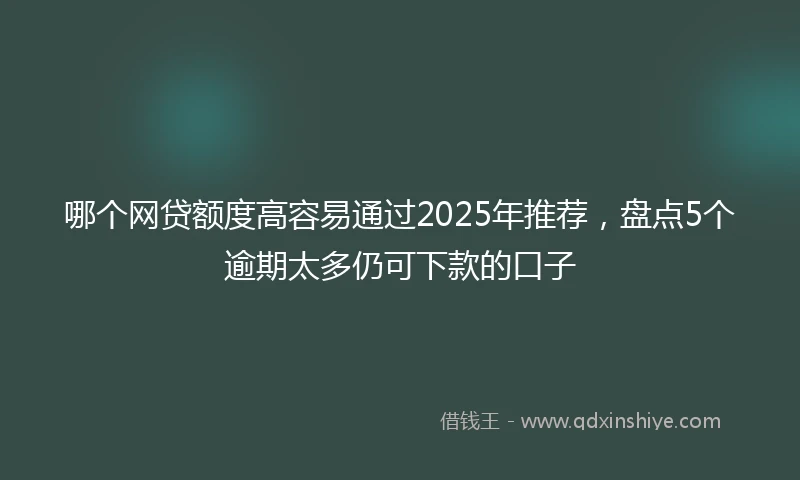 哪个网贷额度高容易通过2025年推荐，盘点5个逾期太多仍可下款的口子