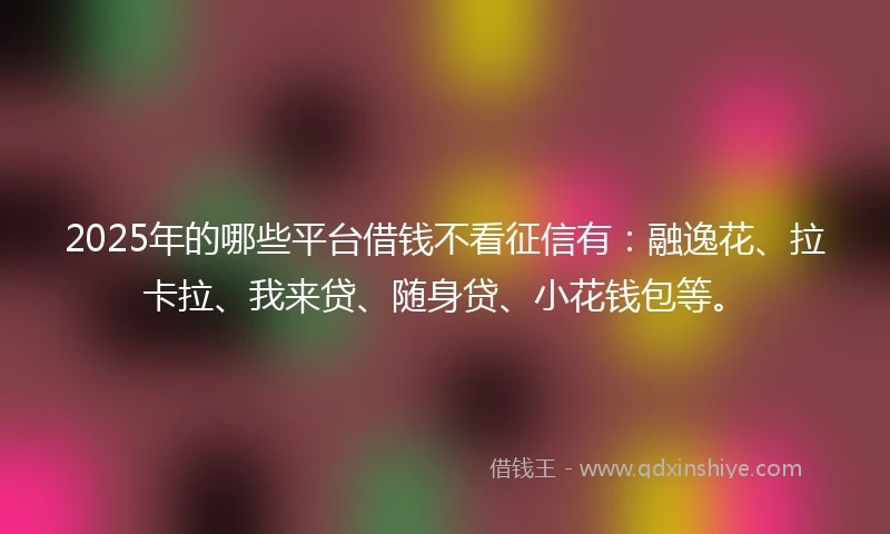 2025年的哪些平台借钱不看征信有：融逸花、拉卡拉、我来贷、随身贷、小花钱包等。