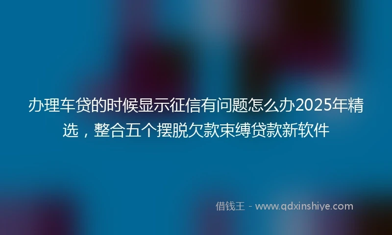 办理车贷的时候显示征信有问题怎么办2025年精选，整合五个摆脱欠款束缚贷款新软件