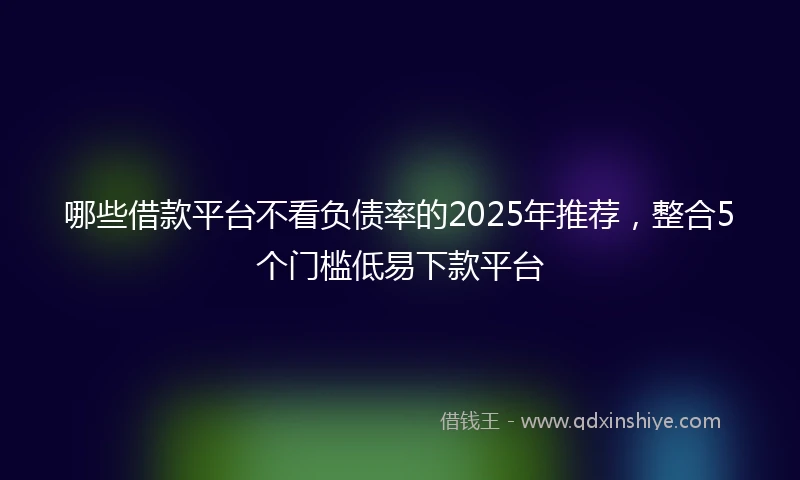 哪些借款平台不看负债率的2025年推荐，整合5个门槛低易下款平台