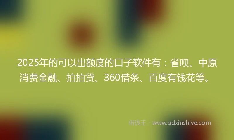 2025年的可以出额度的口子软件有：省呗、中原消费金融、拍拍贷、360借条、百度有钱花等。