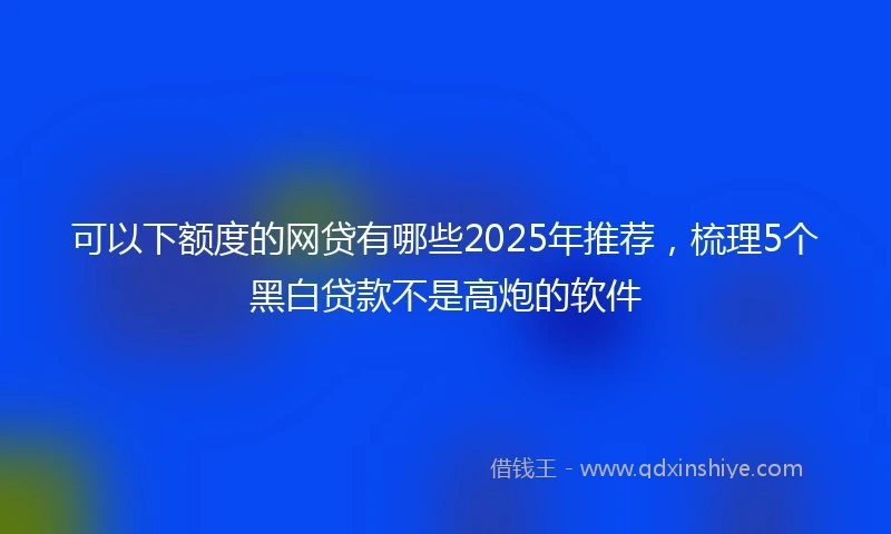 可以下额度的网贷有哪些2025年推荐，梳理5个黑白贷款不是高炮的软件