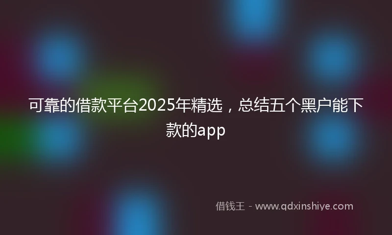 可靠的借款平台2025年精选,总结五个黑户能下款的app