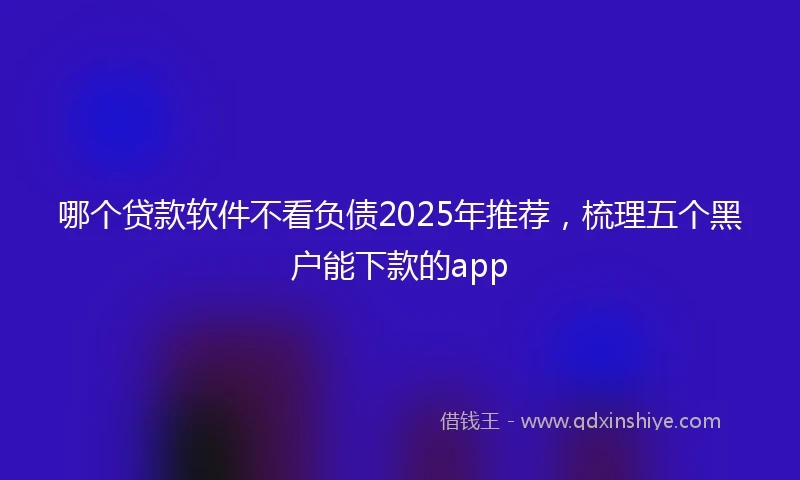 哪个贷款软件不看负债2025年推荐，梳理五个黑户能下款的app