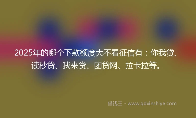 2025年的哪个下款额度大不看征信有：你我贷、读秒贷、我来贷、团贷网、拉卡拉等。