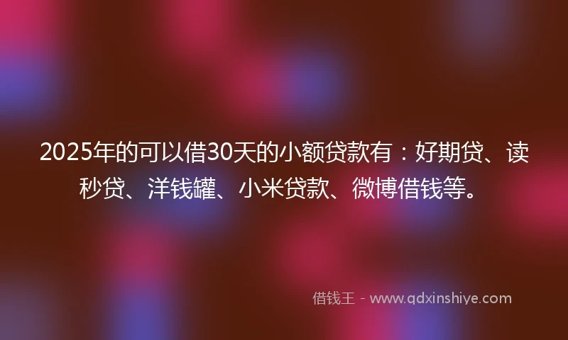 2025年的可以借30天的小额贷款有：好期贷、读秒贷、洋钱罐、小米贷款、微博借钱等。