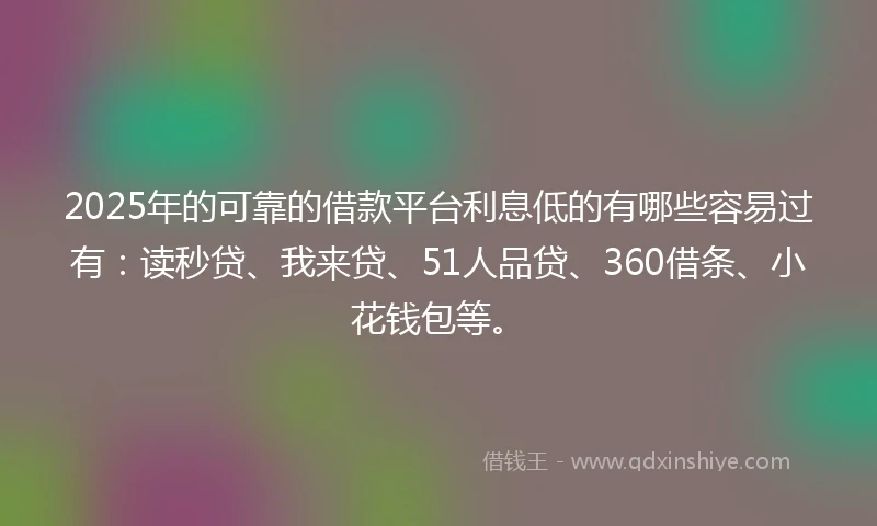 2025年的可靠的借款平台利息低的有哪些容易过有：读秒贷、我来贷、51人品贷、360借条、小花钱包等。