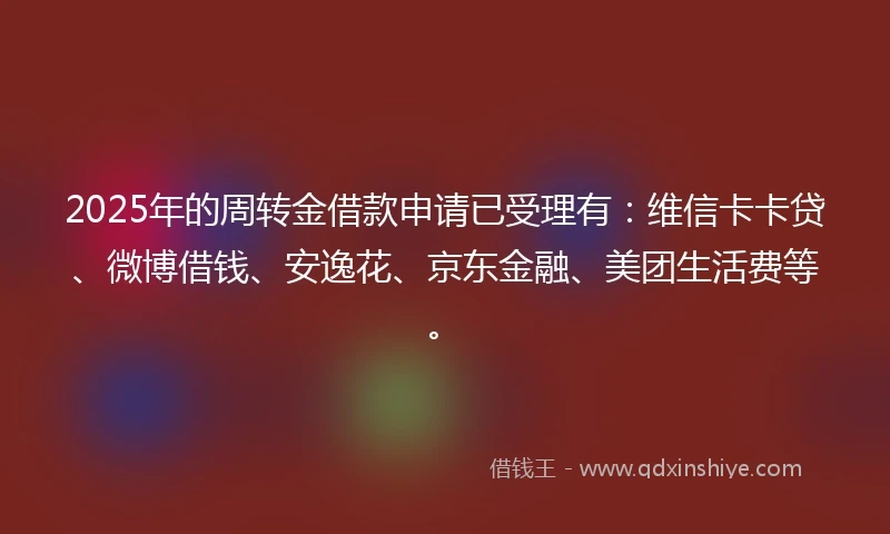 2025年的周转金借款申请已受理有：维信卡卡贷、微博借钱、安逸花、京东金融、美团生活费等。