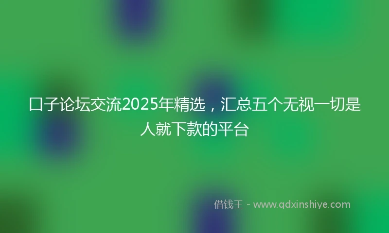 口子论坛交流2025年精选，汇总五个无视一切是人就下款的平台