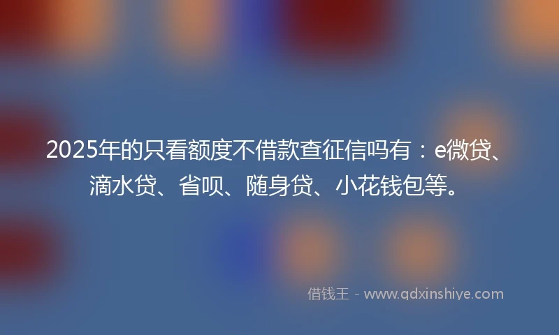 2025年的只看额度不借款查征信吗有：e微贷、滴水贷、省呗、随身贷、小花钱包等。