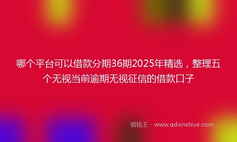 哪个平台可以借款分期36期2025年精选，整理五个无视当前逾期无视征信的借款口子
