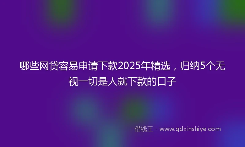 哪些网贷容易申请下款2025年精选，归纳5个无视一切是人就下款的口子
